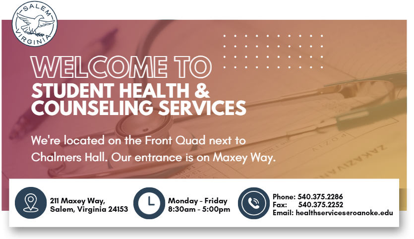 Welcome to Student Health & Counseling Services. We're located on the front quad next to chalmers hall. our entrance is on maxey way. Location & Office Hours 8:30am – 5:00pm: Monday – Friday  Location: 211 Maxey Way, Salem, Virginia 24153 Phone: 540.375.2286 Fax: 540.375.2252 Email: healthservices@roanoke.edu