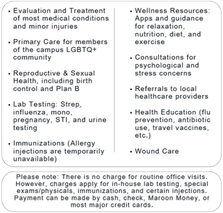  Evaluation and Treatment of most medical conditions and minor injuries Primary Care for members of the campus LGBTQ+ community Reproductive & Sexual Health, including birth control and Plan B Lab Testing: Strep, influenza, mono, pregnancy, STI, and urine testing Immunizations (Allergy injections are temporarily unavailable) Wellness Resources: Apps and guidance for relaxation, nutrition, diet, and exercise Consultations for psychological and stress concerns Referrals to local healthcare providers Health Education (flu prevention, antibiotic use, travel vaccines, etc.) Wound Care   Please note: There is no charge for routine office visits. However, charges apply for in-house lab testing, special exams/physicals, immunizations, and certain injections. Payment can be made by cash, check, Maroon Money, or most major credit cards.