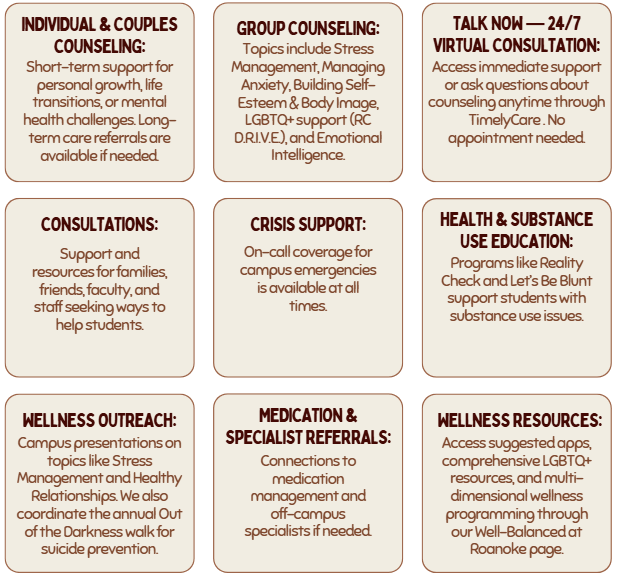 Individual & Couples Counseling: Short-term support for personal growth, life transitions, or mental health challenges. Long-term care referrals are available if needed. Group Counseling: Topics include Stress Management, Managing Anxiety, Building Self-Esteem & Body Image, LGBTQ+ support (RC D.R.I.V.E.), and Emotional Intelligence. Talk Now &mdash; 24/7 Virtual Consultation: Access immediate support or ask questions about counseling anytime through TimelyCare . No appointment needed. Consultations: Support and resources for families, friends, faculty, and staff seeking ways to help students. Crisis Support: On-call coverage for campus emergencies is available at all times. Health & Substance Use Education: Programs like Reality Check and Let&rsquo;s Be Blunt support students with substance use issues. Wellness Outreach: Campus presentations on topics like Stress Management and Healthy Relationships. We also coordinate the annual Out of the Darkness walk for suicide prevention. Medication & Specialist Referrals: Connections to medication management and off-campus specialists if needed. Wellness Resources: Access suggested apps, comprehensive LGBTQ+ resources, and multi-dimensional wellness programming through our Well-Balanced at Roanoke page.