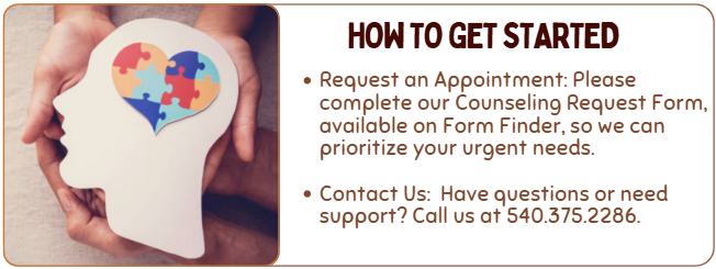 how to get started- Request an Appointment: Please complete our Counseling Request Form, available on Form Finder, so we can prioritize your urgent needs.  Contact Us:  Have questions or need support? Call us at 540.375.2286.